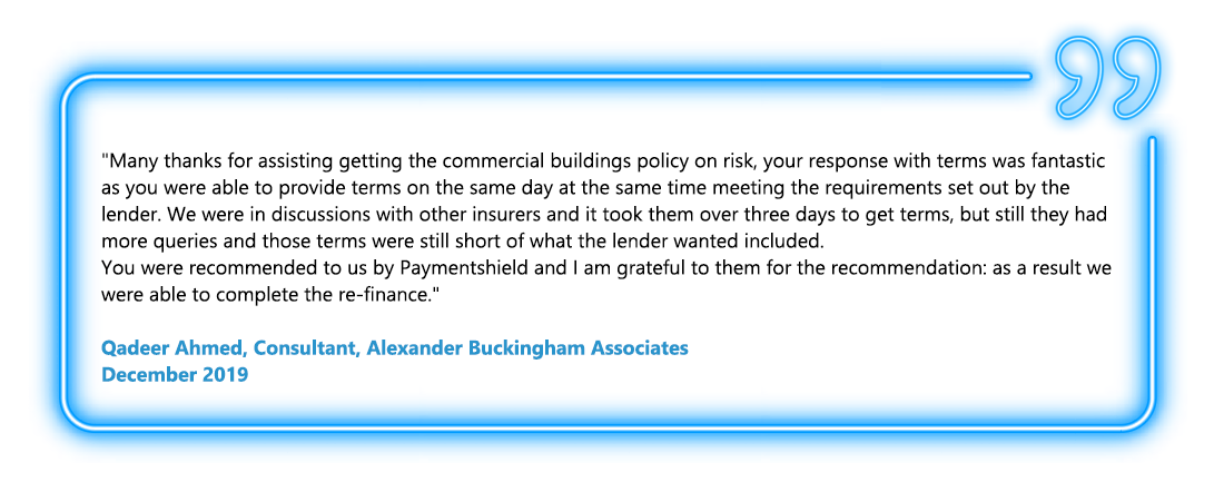 Many thanks for assisting getting the commercial buildings policy on risk, your response with terms was fantastic as you were able to provide terms on the same day at the same time meeting the requirements set out by the lender. We were in discussions with other insurers and it took them over three days to get terms, but still they had more queries and those terms were still short of what the lender wanted included. You were recommended to us by Paymentshield and I am grateful to them for the recommendation: as a result we were able to complete the re-finance. - Qadeer Ahmed, Consultant, Alexander Buckingham Associates